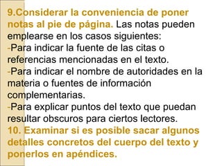 9.Considerar la conveniencia de poner notas al pie de página.   Las notas pueden emplearse en los casos siguientes: - Para indicar la fuente de las citas o referencias mencionadas en el texto. - Para indicar el nombre de autoridades en la materia o fuentes de información complementarias. - Para explicar puntos del texto que puedan resultar obscuros para ciertos lectores. 10. Examinar si es posible sacar algunos detalles concretos del cuerpo del texto y ponerlos en apéndices. 