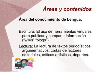 Áreas y contenidos
Área del conocimiento de Lengua.
Escritura: El uso de herramientas virtuales
para publicar y compartir información
(“wikis” “blogs”)
Lectura: La lectura de textos periodísticos
argumentativos: cartas de lectores,
editoriales, críticas artísticas, deportes.
 