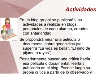 Actividades
En un blog grupal se publicarán las
actividades a realizar en blogs
personales de cada alumno, creados
con anterioridad.
Se propondrá mirar una película o
documental sobre genocidios (se
sugerirá “La vida es bella”, “El niño de
pijama a rayas”).
Posteriormente buscar una crítica hacía
esa película o documental, leerla y
publicarla en el blog. Escribir luego su
propia crítica a partir de lo observado y
 