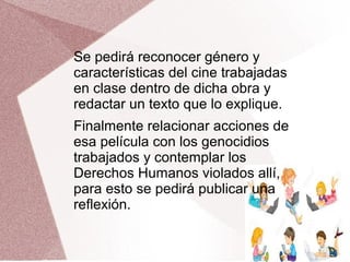 Se pedirá reconocer género y
características del cine trabajadas
en clase dentro de dicha obra y
redactar un texto que lo explique.
Finalmente relacionar acciones de
esa película con los genocidios
trabajados y contemplar los
Derechos Humanos violados allí,
para esto se pedirá publicar una
reflexión.
 