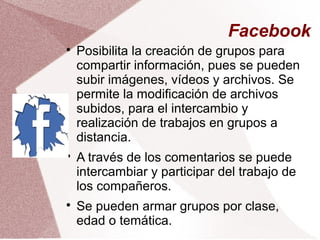 Facebook

Posibilita la creación de grupos para
compartir información, pues se pueden
subir imágenes, vídeos y archivos. Se
permite la modificación de archivos
subidos, para el intercambio y
realización de trabajos en grupos a
distancia.

A través de los comentarios se puede
intercambiar y participar del trabajo de
los compañeros.

Se pueden armar grupos por clase,
edad o temática.
 