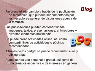 BlogFavorece el intercambio a través de la publicación
de materiales, que pueden ser comentados por
los receptores generando discusiones acerca de
la temática.
Las publicaciones pueden contener vídeos,
imágenes, textos, presentaciones, animaciones y
diversos elementos multimedia.
Se puede crear actividades online, así como
compartir links de actividades o páginas
recomendadas.
A través de los gadget se puede recomendar sitios y
bibliografías.
Puede ser de uso personal o grupal, así como de
una temática específica o de intereses en general.
 