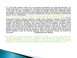  "[...] He oído también contar de un arquitecto arqueólogo que pretendía derribar una
basílica del siglo X, y no restaurarla, sino hacerla de nuevo como debió haber sido hecha
y no como se hizo. Conforme a un plano de aquella época que pretendía haber
encontrado. Conforme al proyecto del arquitecto del siglo X. ¿Trompeta? Desconocía que
las basílicas se han hecho a sí mismas saltando por encima de los planos, llevando las
manos de los edificadores. También de una novela, como de una epopeya o de un
drama, se hace un plano; pero luego la novela, la epopeya o el drama se imponen al que
se cree su autor. O se le imponen los agonistas, sus supuestas criaturas. Así se
impusieron Luzbel y Satanás, primero, y Adán y Eva, después, a Jehová. ¡Y ésta sí que
es nivola, u opopeya otrigedia! Así se me impuso Augusto Pérez. Y esta trigedia la vio,
cuando apareció esta mi obra, entre sus críticos, Alejandro Plana, mi buen amigo
catalán. Los demás se atuvieron, por pereza mental, a mi diabólica invención de la
nivola. Esta ocurrencia de llamarle nivola –ocurrencia que en rigor no es mía, como lo
cuento en el texto– fue otra ingenua zorrería para intrigar a los críticos. Novela y tan
novela como cualquiera otra que así sea. Es decir, que así se llame, pues aquí ser es
llamarse. ¿Qué es eso de que ha pasado la época de las novelas? ¿O de los poemas
épicos? Mientras vivan las novelas pasadas vivirá y revivirá la novela. La historia es
resoñarla.“ Fragmento de Niebla
 En definitiva, lo que Unamuno denominó “nivola” es un tipo de novela sin
apenas argumento, en la que abundan las reflexiones filosóficas y los
personajes serían más bien conceptos. Además, estas nivolas no debían
sujetarse a las convenciones de tiempo lineal, estructura tradicional, etc.
 
