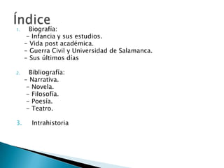 1. Biografía:
- Infancia y sus estudios.
- Vida post académica.
- Guerra Civil y Universidad de Salamanca.
- Sus últimos días
2. Bibliografía:
- Narrativa.
- Novela.
- Filosofía.
- Poesía.
- Teatro.
3. Intrahistoria
 