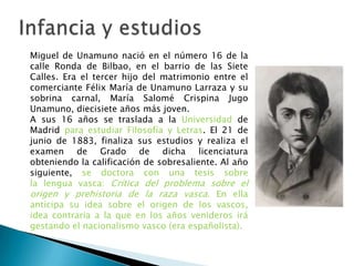 Miguel de Unamuno nació en el número 16 de la
calle Ronda de Bilbao, en el barrio de las Siete
Calles. Era el tercer hijo del matrimonio entre el
comerciante Félix María de Unamuno Larraza y su
sobrina carnal, María Salomé Crispina Jugo
Unamuno, diecisiete años más joven.
A sus 16 años se traslada a la Universidad de
Madrid para estudiar Filosofía y Letras. El 21 de
junio de 1883, finaliza sus estudios y realiza el
examen de Grado de dicha licenciatura
obteniendo la calificación de sobresaliente. Al año
siguiente, se doctora con una tesis sobre
la lengua vasca: Crítica del problema sobre el
origen y prehistoria de la raza vasca. En ella
anticipa su idea sobre el origen de los vascos,
idea contraria a la que en los años venideros irá
gestando el nacionalismo vasco (era españolista).
 