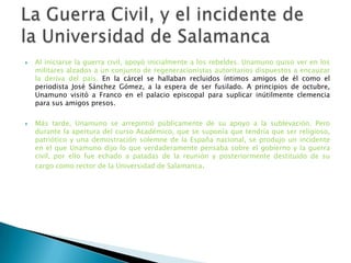  Al iniciarse la guerra civil, apoyó inicialmente a los rebeldes. Unamuno quiso ver en los
militares alzados a un conjunto de regeneracionistas autoritarios dispuestos a encauzar
la deriva del país. En la cárcel se hallaban recluidos íntimos amigos de él como el
periodista José Sánchez Gómez, a la espera de ser fusilado. A principios de octubre,
Unamuno visitó a Franco en el palacio episcopal para suplicar inútilmente clemencia
para sus amigos presos.
 Más tarde, Unamuno se arrepintió públicamente de su apoyo a la sublevación. Pero
durante la apertura del curso Académico, que se suponía que tendría que ser religioso,
patriótico y una demostración solemne de la España nacional, se produjo un incidente
en el que Unamuno dijo lo que verdaderamente pensaba sobre el gobierno y la guerra
civil, por ello fue echado a patadas de la reunión y posteriormente destituido de su
cargo como rector de la Universidad de Salamanca.
 