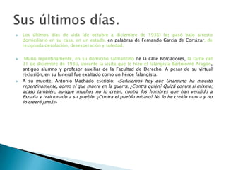  Los últimos días de vida (de octubre a diciembre de 1936) los pasó bajo arresto
domiciliario en su casa, en un estado, en palabras de Fernando García de Cortázar, de
resignada desolación, desesperación y soledad.
 Murió repentinamente, en su domicilio salmantino de la calle Bordadores, la tarde del
31 de diciembre de 1936, durante la visita que le hizo el falangista Bartolomé Aragón,
antiguo alumno y profesor auxiliar de la Facultad de Derecho. A pesar de su virtual
reclusión, en su funeral fue exaltado como un héroe falangista.
 A su muerte, Antonio Machado escribió: «Señalemos hoy que Unamuno ha muerto
repentinamente, como el que muere en la guerra. ¿Contra quién? Quizá contra sí mismo;
acaso también, aunque muchos no lo crean, contra los hombres que han vendido a
España y traicionado a su pueblo. ¿Contra el pueblo mismo? No lo he creído nunca y no
lo creeré jamás»
 
