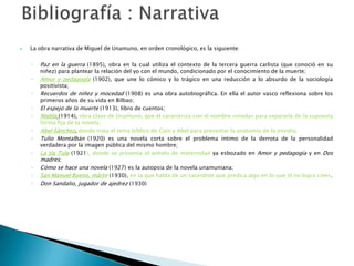  La obra narrativa de Miguel de Unamuno, en orden cronológico, es la siguiente:
◦ Paz en la guerra (1895), obra en la cual utiliza el contexto de la tercera guerra carlista (que conoció en su
niñez) para plantear la relación del yo con el mundo, condicionado por el conocimiento de la muerte;
◦ Amor y pedagogía (1902), que une lo cómico y lo trágico en una reducción a lo absurdo de la sociología
positivista;
◦ Recuerdos de niñez y mocedad (1908) es una obra autobiográfica. En ella el autor vasco reflexiona sobre los
primeros años de su vida en Bilbao;
◦ El espejo de la muerte (1913), libro de cuentos;
◦ Niebla (1914), obra clave de Unamuno, que él caracteriza con el nombre «nivola» para separarla de la supuesta
forma fija de la novela.
◦ Abel Sánchez, donde trata el tema bíblico de Caín y Abel para presentar la anatomía de la envidia.
◦ Tulio Montalbán (1920) es una novela corta sobre el problema íntimo de la derrota de la personalidad
verdadera por la imagen pública del mismo hombre;
◦ La tía Tula (1921), donde se presenta el anhelo de maternidad ya esbozado en Amor y pedagogía y en Dos
madres;
◦ Cómo se hace una novela (1927) es la autopsia de la novela unamuniana;
◦ San Manuel Bueno, mártir (1930), en la que habla de un sacerdote que predica algo en lo que él no logra creer.
◦ Don Sandalio, jugador de ajedrez (1930)
 