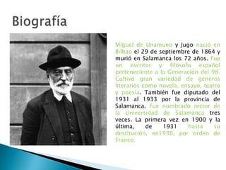 Miguel de Unamuno y Jugo nació en
Bilbao el 29 de septiembre de 1864 y
murió en Salamanca los 72 años. Fue
un escritor y filósofo español
perteneciente a la Generación del 98.
Cultivó gran variedad de géneros
literarios como novela, ensayo, teatro
y poesía. También fue diputado del
1931 al 1933 por la provincia de
Salamanca. Fue nombrado rector de
la Universidad de Salamanca tres
veces. La primera vez en 1900 y la
última, de 1931 hasta su
destitución, en1936, por orden de
Franco.
 