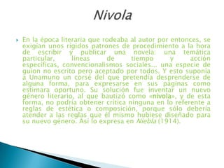  En la época literaria que rodeaba al autor por entonces, se
exigían unos rígidos patrones de procedimiento a la hora
de escribir y publicar una novela: una temática
particular, líneas de tiempo y acción
específicas, convencionalismos sociales... una especie de
guion no escrito pero aceptado por todos. Y esto suponía
a Unamuno un corsé del que pretendía desprenderse de
alguna forma, para expresarse en sus páginas como
estimara oportuno. Su solución fue inventar un nuevo
género literario, al que bautizó como «nivola», y de esta
forma, no podría obtener crítica ninguna en lo referente a
reglas de estética o composición, porque sólo debería
atender a las reglas que él mismo hubiese diseñado para
su nuevo género. Así lo expresa en Niebla (1914).
 