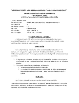 “AÑO DE LA INVERSIÓN PARA EL DESARROLLO RURAL Y LA SEGURIDAD ALIMENTARIA”
UNIVERSIDAD NACIONAL DANIEL ALCIDES CARRIÓN
ESCUELA DE POST GRADO
MAESTRÍA EN DIDÁCTICA Y TECNOLOGÍA DE LA INFORMACIÓN.
I.- DATOS INFORMATIVOS:
1.1.- ASIGNATURA : DISEÑO Y ADMINISTRACIÓN DE PORTALES EDUCATIVOS
1.2.- SEMESTRE : II
1.3.- AÑO ACADÉMICO : 2012 – A
1.4.- SEDE : YANAHUANCA
1.5.- DOCENTE : JUAN CARBAJAL M.
1.6.- ESTUDIANTE : VÍCTOR AYALA SATURNO
VOLVER A APRENDER A ESTUDIAR
A lo largo de nuestra vida ya hemos encontrado nuestra propia técnica, nuestra
personalidad. No obstante en el estudio virtual se aplican muchas de estas reglas de estudio
tradicional, ahora veremos los cuatro aspectos.
LA ATENCIÓN
Para cualquier trabajo intelectual se realiza casi siempre a través de la lectura y la
escritura, para leer y escribir hay que recurrir a la atención y concentración, es el elemento
fundamental que activa nuestra memoria y nuestro entendimiento, logrando como cosecuenciade
la atención:
 En la lectura nos mostrará el tema que nos interesa, para leer por placer y concentrarnos
con eficacia de carácter ético y profesional, que debemos prepararnos para ser útiles en la
sociedad.
 Para estudiar hay diversas actividades que se hace como:
 Tomando notas, haciendo dibujos o diagramas.
 Si estamos frente a una computadora podemos leer las notas, agregar algunas
ideas o piezas, haciendo clic en copiar y pegar, aquí no se realiza el resumen y
análisis.
LA LECTURA
Para la buena lectura debemos tener un buen estado de nuestra visión.
Los estudios comprueban que cuando leemos no movemos la vista ordenadamente a lo largo de
la línea escrita, avanzamos en saltos, nos paramos en la lectura cuando nos llama la atención, en
resaltados, listas con viñetas, imágenes y subtítulos.
 