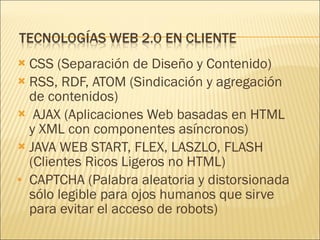 CSS (Separación de Diseño y Contenido) RSS, RDF, ATOM (Sindicación y agregación de contenidos) AJAX (Aplicaciones Web basadas en HTML y XML con componentes asíncronos) JAVA WEB START, FLEX, LASZLO, FLASH (Clientes Ricos Ligeros no HTML) CAPTCHA (Palabra aleatoria y distorsionada sólo legible para ojos humanos que sirve para evitar el acceso de robots) 