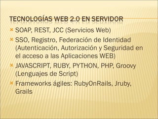 SOAP, REST, JCC (Servicios Web) SSO, Registro, Federación de Identidad (Autenticación, Autorización y Seguridad en el acceso a las Aplicaciones WEB) JAVASCRIPT, RUBY, PYTHON, PHP, Groovy (Lenguajes de Script) Frameworks ágiles: RubyOnRails, Jruby, Grails 