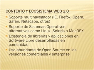 Soporte multinavegador (IE, Firefox, Opera, Safari, Netscape, otros) Soporte de Sistemas Operativos alternativos como Linux, Solaris o MacOSX Existencia de librerías y aplicaciones en Software Libre desarrolladas en comunidad. Uso abundante de Open Source en las versiones comerciales y enterprise 