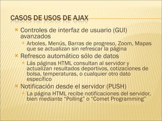 Controles de interfaz de usuario (GUI) avanzados  Arboles, Menús, Barras de progreso, Zoom, Mapas que se actualizan sin refrescar la página Refresco automático sólo de datos Lás páginas HTML consultan al servidor y  actualizan resultados deportivos, cotizaciones de bolsa, temperaturas, o cualquier otro dato específico Notificación desde el servidor (PUSH) La página HTML recibe notificaciones del servidor, bien mediante “Polling” o “Comet Programming”  