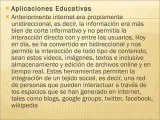 Aplicaciones Educativas Anteriormente internet era propiamente unidireccional, es decir, la información era más bien de corte informativo y no permitía la interacción directa con y entre los usuarios. Hoy en día, se ha convertido en bidireccional y nos permite la interacción de todo tipo de contenido, sean estos videos, imágenes, textos e inclusive almacenamiento y edición de archivos online y en tiempo real. Estas herramientas permiten la integración de un tejido social, es decir, una red de personas que pueden interactuar a través de los espacios que se han generado en internet, tales como blogs, google groups, twitter, facebook, wikipedia 