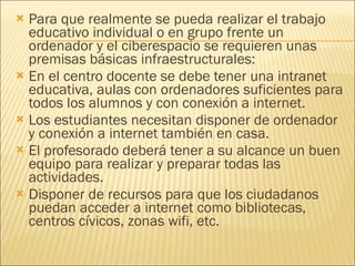 Para que realmente se pueda realizar el trabajo educativo individual o en grupo frente un ordenador y el ciberespacio se requieren unas premisas básicas infraestructurales: En el centro docente se debe tener una intranet educativa, aulas con ordenadores suficientes para todos los alumnos y con conexión a internet.  Los estudiantes necesitan disponer de ordenador y conexión a internet también en casa.  El profesorado deberá tener a su alcance un buen equipo para realizar y preparar todas las actividades.  Disponer de recursos para que los ciudadanos puedan acceder a internet como bibliotecas, centros cívicos, zonas wifi, etc.  