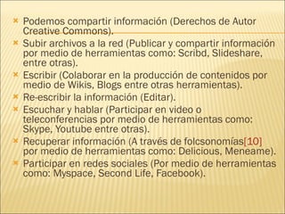 Podemos compartir información (Derechos de Autor Creative Commons).  Subir archivos a la red (Publicar y compartir información por medio de herramientas como: Scribd, Slideshare, entre otras).  Escribir (Colaborar en la producción de contenidos por medio de Wikis, Blogs entre otras herramientas).  Re-escribir la información (Editar).  Escuchar y hablar (Participar en video o teleconferencias por medio de herramientas como: Skype, Youtube entre otras).  Recuperar información (A través de folcsonomías [10]  por medio de herramientas como: Delicious, Meneame).  Participar en redes sociales (Por medio de herramientas como: Myspace, Second Life, Facebook).  