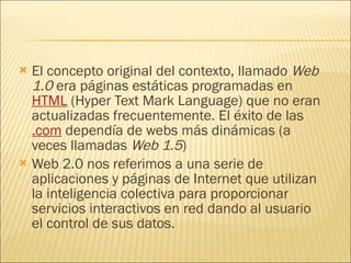 El concepto original del contexto, llamado  Web 1.0  era páginas estáticas programadas en  HTML  (Hyper Text Mark Language) que no eran actualizadas frecuentemente. El éxito de las  .com  dependía de webs más dinámicas (a veces llamadas  Web 1.5 ) Web 2.0 nos referimos a una serie de aplicaciones y páginas de Internet que utilizan la inteligencia colectiva para proporcionar servicios interactivos en red dando al usuario el control de sus datos. 