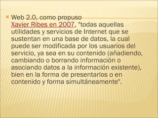 Web 2.0, como propuso  Xavier Ribes en 2007 , "todas aquellas utilidades y servicios de Internet que se sustentan en una base de datos, la cual puede ser modificada por los usuarios del servicio, ya sea en su contenido (añadiendo, cambiando o borrando información o asociando datos a la información existente), bien en la forma de presentarlos o en contenido y forma simultáneamente". 