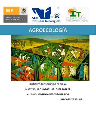AGROECOLOGÍA

NTRODUCCIÓN A LA AGROECOLOGÍA

INSTITUTO TECNOLOGICO DE CHINA
MAESTRO: M.C. JORGE LUIS LOPEZ TORRES.
ALUMNO: MORENO-DIAZ-TUZ-GARRIDO
30 DE AGOSTO DE 2013

 