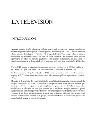 LA TELEVISIÓN 
INTRODUCCIÓN 
Antes de aparecer la televisión como tal hubo una serie de inventos previos que buscaban un dispositivo para emitir imágenes. Primero apareció el disco Nipkow (1884). Después apareció el tubo disector de imágenes (1923). En 1926 el japonés Kenjito Takayanagi realiza la primera transmisión de televisión usando un tubo de rayos catódicos. Sin embargo hasta que no aparecieron los tubos, los circuitos electrónicos y los avances en la transmisión radiofónica y se utilizaron juntos no se desarrolló la televisión como tal (Historia de la televisión, Wikipedia, s.f.) 
Fue en 1927 cuando se efectuaron las primeras emisiones públicas por la BBC en Inglaterra y en 1930 la CBS y la NBC en 1930 en Estados Unidos. (Televisión, Wikipedia, s.f.) 
En lo que respecta a España, no fue hasta 1956 cuando apareció el primer canal en blanco y negro y a 1973 cuando apareció el color en las televisiones españolas regularmente. (Muñoz, 2013) 
Después de la aparición del color la televisión ha sufrido distintas evoluciones mejorando la imagen, cambiando su forma y aumentando sus prestaciones hasta las más actuales que incluyen todo tipo de opciones y de complementos para mejorar. Debido a todas estas evoluciones la televisión es una gran ejemplo de como las tecnologías avanzan a pasos agigantados sin un límite aparente y dándonos opciones impensables hace unos años e incluso variando de tal forma que en ocasiones dejan de lado su función principal. Esto último, en el caso de las televisiones también se da, ya que se están convirtiendo en ordenadores gracias a la posibilidad de acceder a internet libremente. 
 