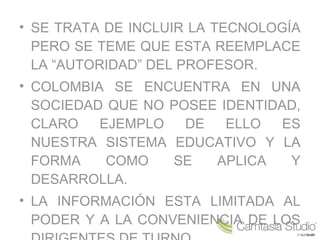 • SE TRATA DE INCLUIR LA TECNOLOGÍA
PERO SE TEME QUE ESTA REEMPLACE
LA “AUTORIDAD” DEL PROFESOR.
• COLOMBIA SE ENCUENTRA EN UNA
SOCIEDAD QUE NO POSEE IDENTIDAD,
CLARO EJEMPLO DE ELLO ES
NUESTRA SISTEMA EDUCATIVO Y LA
FORMA COMO SE APLICA Y
DESARROLLA.
• LA INFORMACIÓN ESTA LIMITADA AL
PODER Y A LA CONVENIENCIA DE LOS
 
