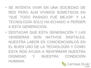 • SE INTENTA VIVIR EN UNA SOCIEDAD DE
RED PERO AUN VIVIMOS SOMETIDOS EN
“QUE TODO PASADO FUE MEJOR” Y LA
TECNOLOGÍA SOLO HA ECHADO A PERDER
A ESTA GENERACIÓN.
• DESTACAR QUE ESTA GENERACIÓN Y LAS
VENIDERAS SON NATIVOS DIGITALES,
NUESTRA LABOR ES CONCIENCIARLOS EN
EL BUEN USO DE LA TECNOLOGÍA Y COMO
ESTA NOS AYUDA A REAFIRMAR NUESTRA
DIGNIDAD Y NUESTRA CONDICIÓN
HUMANA.
 