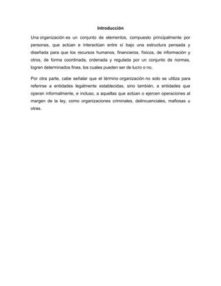 Introducción
Una organización es un conjunto de elementos, compuesto principalmente por
personas, que actúan e interactúan entre sí bajo una estructura pensada y
diseñada para que los recursos humanos, financieros, físicos, de información y
otros, de forma coordinada, ordenada y regulada por un conjunto de normas,
logren determinados fines, los cuales pueden ser de lucro o no.
Por otra parte, cabe señalar que el término organización no solo se utiliza para
referirse a entidades legalmente establecidas, sino también, a entidades que
operan informalmente, e incluso, a aquellas que actúan o ejercen operaciones al
margen de la ley, como organizaciones criminales, delincuenciales, mafiosas u
otras.
 