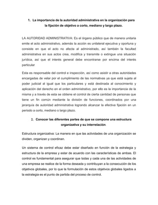 1. La importancia de la autoridad administrativa en la organización para
la fijación de objetivo a corto, mediano y largo plazo.
LA AUTORIDAD ADMINISTRATIVA: Es el órgano público que de manera unitaria
emite el acto administrativo, además la acción es unilateral ejecutiva y oportuna y
consiste en que el acto no afecta al administrado, así también la facultad
administrativa en sus actos crea, modifica y transmite o extingue una situación
jurídica, así que el interés general debe encontrarse por encima del interés
particular
Esta es responsable del control e inspección, así como asistir a otras autoridades
encargadas de velar por el cumplimiento de las normativas ya que está sujeta al
poder judicial al igual que los particulares y está destinada al conocimiento y
aplicación del derecho en el orden administrativo, por ello es la importancia de la
misma y a través de esta se obtiene el control de cierta cantidad de personas que
tiene un fin común mediante la división de funciones, coordinados por una
jerarquía de autoridad administrativa logrando alcanzar la efectiva fijación en un
periodo a corto, mediano o largo plazo.
2. Conocer las diferentes partes de que se compone una estructura
organizativa y su interrelación.
Estructura organizativa: La manera en que las actividades de una organización se
dividen, organizan y coordinan.
Un sistema de control eficaz debe estar diseñado en función de la estrategia y
estructura de la empresa y estar de acuerdo con las características de ambas. El
control es fundamental para asegurar que todas y cada una de las actividades de
una empresa se realice de la forma deseada y contribuyan a la consecución de los
objetivos globales, por lo que la formulación de estos objetivos globales ligados a
la estrategia es el punto de partida del proceso de control.
 