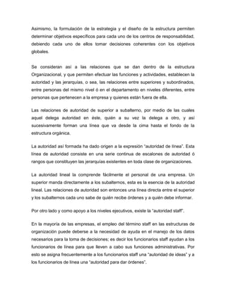 Asimismo, la formulación de la estrategia y el diseño de la estructura permiten
determinar objetivos específicos para cada uno de los centros de responsabilidad,
debiendo cada uno de ellos tomar decisiones coherentes con los objetivos
globales.
Se consideran así a las relaciones que se dan dentro de la estructura
Organizacional, y que permiten efectuar las funciones y actividades, establecen la
autoridad y las jerarquías, o sea, las relaciones entre superiores y subordinados,
entre personas del mismo nivel ó en el departamento en niveles diferentes, entre
personas que pertenecen a la empresa y quienes están fuera de ella.
Las relaciones de autoridad de superior a subalterno, por medio de las cuales
aquel delega autoridad en éste, quién a su vez la delega a otro, y así
sucesivamente forman una línea que va desde la cima hasta el fondo de la
estructura orgánica.
La autoridad así formada ha dado origen a la expresión “autoridad de línea”. Esta
línea de autoridad consiste en una serie continua de escalones de autoridad ó
rangos que constituyen las jerarquías existentes en toda clase de organizaciones.
La autoridad lineal la comprende fácilmente el personal de una empresa. Un
superior manda directamente a los subalternos, esta es la esencia de la autoridad
lineal. Las relaciones de autoridad son entonces una línea directa entre el superior
y los subalternos cada uno sabe de quién recibe órdenes y a quién debe informar.
Por otro lado y como apoyo a los niveles ejecutivos, existe la “autoridad staff”.
En la mayoría de las empresas, el empleo del término staff en las estructuras de
organización puede deberse a la necesidad de ayuda en el manejo de los datos
necesarios para la toma de decisiones; es decir los funcionarios staff ayudan a los
funcionarios de línea para que lleven a cabo sus funciones administrativas. Por
esto se asigna frecuentemente a los funcionarios staff una “autoridad de ideas” y a
los funcionarios de línea una “autoridad para dar órdenes”.
 