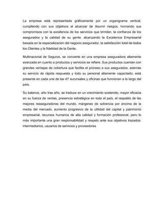 La empresa está representada gráficamente por un organigrama vertical,
cumpliendo con sus objetivos al alcanzar de Asumir riesgos, honrando sus
compromisos con la excelencia de los servicios que brindan, la confianza de los
asegurados y la calidad de su gente, alcanzando la Excelencia Empresarial
basada en la especialización del negocio asegurador, la satisfacción total de todos
los Clientes y la fidelidad de la Gente.
Multinacional de Seguros, se convierte en una empresa aseguradora altamente
avanzada en cuanto a productos y servicios se refiere. Sus productos cuentan con
grandes ventajas de cobertura que facilita el proceso a sus asegurados, además
su servicio de rápida respuesta y todo su personal altamente capacitado, está
presente en cada una de las 47 sucursales y oficinas que funcionan a lo largo del
país.
Su balance, año tras año, se traduce en un crecimiento sostenido, mayor eficacia
en su fuerza de ventas, presencia estratégica en todo el país, el respaldo de las
mejores reaseguradoras del mundo, márgenes de solvencia por encima de la
media del mercado, aumento progresivo de la utilidad del capital y patrimonio
empresarial, recursos humanos de alta calidad y formación profesional, pero lo
más importante una gran responsabilidad y respeto ante sus objetivos trazados:
intermediarios, usuarios de servicios y proveedores
 
