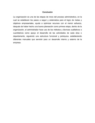 Conclusión
La organización es una de las etapas de inicio del proceso administrativo, en la
cual se establecen los pasos a seguir y sistematiza para el logro de metas y
objetivos empresariales, ayuda a optimizar recursos con el menor esfuerzo,
después de haber hecho una buena planeación como primera etapa, dentro de la
organización, el administrador hace uso de los métodos y técnicas cualitativos o
cuantitativos como apoyo el desarrollo de las actividades de cada área o
departamento, siguiendo una estructura funcional y jerárquica, estableciendo
diferentes manuales que servirán para un desarrollo interno y externo de la
empresa.
 