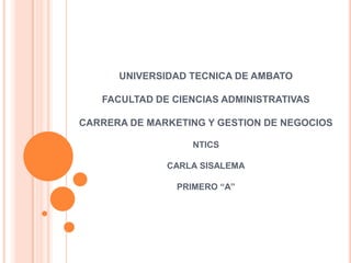 UNIVERSIDAD TECNICA DE AMBATO

   FACULTAD DE CIENCIAS ADMINISTRATIVAS

CARRERA DE MARKETING Y GESTION DE NEGOCIOS

                   NTICS

              CARLA SISALEMA

                PRIMERO “A”
 