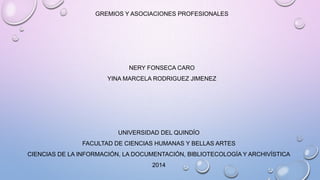 GREMIOS Y ASOCIACIONES PROFESIONALES
NERY FONSECA CARO
YINA MARCELA RODRIGUEZ JIMENEZ
UNIVERSIDAD DEL QUINDÍO
FACULTAD DE CIENCIAS HUMANAS Y BELLAS ARTES
CIENCIAS DE LA INFORMACIÓN, LA DOCUMENTACIÓN, BIBLIOTECOLOGÍA Y ARCHIVÍSTICA
2014
 