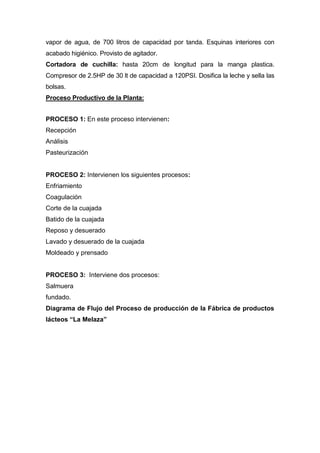 vapor de agua, de 700 litros de capacidad por tanda. Esquinas interiores con
acabado higiénico. Provisto de agitador.
Cortadora de cuchilla: hasta 20cm de longitud para la manga plastica.
Compresor de 2.5HP de 30 lt de capacidad a 120PSI. Dosifica la leche y sella las
bolsas.
Proceso Productivo de la Planta:
PROCESO 1: En este proceso intervienen:
Recepción
Análisis
Pasteurización
PROCESO 2: Intervienen los siguientes procesos:
Enfriamiento
Coagulación
Corte de la cuajada
Batido de la cuajada
Reposo y desuerado
Lavado y desuerado de la cuajada
Moldeado y prensado
PROCESO 3: Interviene dos procesos:
Salmuera
fundado.
Diagrama de Flujo del Proceso de producción de la Fábrica de productos
lácteos “La Melaza”
 