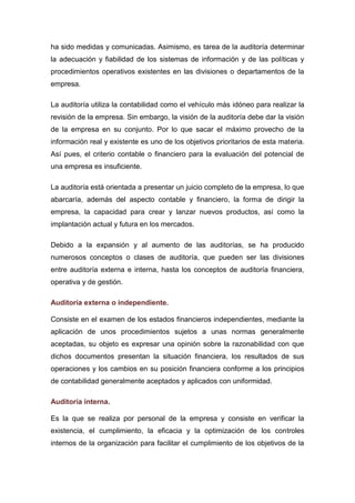ha sido medidas y comunicadas. Asimismo, es tarea de la auditoría determinar
la adecuación y fiabilidad de los sistemas de información y de las políticas y
procedimientos operativos existentes en las divisiones o departamentos de la
empresa.
La auditoría utiliza la contabilidad como el vehículo más idóneo para realizar la
revisión de la empresa. Sin embargo, la visión de la auditoría debe dar la visión
de la empresa en su conjunto. Por lo que sacar el máximo provecho de la
información real y existente es uno de los objetivos prioritarios de esta materia.
Así pues, el criterio contable o financiero para la evaluación del potencial de
una empresa es insuficiente.
La auditoría está orientada a presentar un juicio completo de la empresa, lo que
abarcaría, además del aspecto contable y financiero, la forma de dirigir la
empresa, la capacidad para crear y lanzar nuevos productos, así como la
implantación actual y futura en los mercados.
Debido a la expansión y al aumento de las auditorías, se ha producido
numerosos conceptos o clases de auditoría, que pueden ser las divisiones
entre auditoría externa e interna, hasta los conceptos de auditoría financiera,
operativa y de gestión.
Auditoría externa o independiente.
Consiste en el examen de los estados financieros independientes, mediante la
aplicación de unos procedimientos sujetos a unas normas generalmente
aceptadas, su objeto es expresar una opinión sobre la razonabilidad con que
dichos documentos presentan la situación financiera, los resultados de sus
operaciones y los cambios en su posición financiera conforme a los principios
de contabilidad generalmente aceptados y aplicados con uniformidad.
Auditoría interna.
Es la que se realiza por personal de la empresa y consiste en verificar la
existencia, el cumplimiento, la eficacia y la optimización de los controles
internos de la organización para facilitar el cumplimiento de los objetivos de la
 