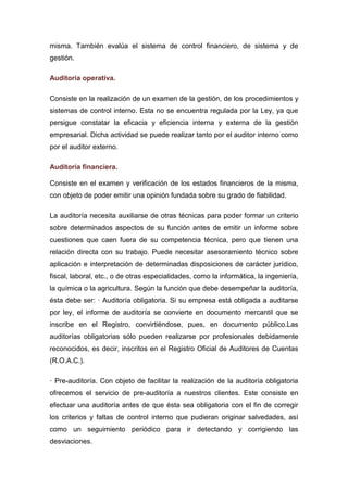 misma. También evalúa el sistema de control financiero, de sistema y de
gestión.
Auditoría operativa.
Consiste en la realización de un examen de la gestión, de los procedimientos y
sistemas de control interno. Esta no se encuentra regulada por la Ley, ya que
persigue constatar la eficacia y eficiencia interna y externa de la gestión
empresarial. Dicha actividad se puede realizar tanto por el auditor interno como
por el auditor externo.
Auditoría financiera.
Consiste en el examen y verificación de los estados financieros de la misma,
con objeto de poder emitir una opinión fundada sobre su grado de fiabilidad.
La auditoría necesita auxiliarse de otras técnicas para poder formar un criterio
sobre determinados aspectos de su función antes de emitir un informe sobre
cuestiones que caen fuera de su competencia técnica, pero que tienen una
relación directa con su trabajo. Puede necesitar asesoramiento técnico sobre
aplicación e interpretación de determinadas disposiciones de carácter jurídico,
fiscal, laboral, etc., o de otras especialidades, como la informática, la ingeniería,
la química o la agricultura. Según la función que debe desempeñar la auditoría,
ésta debe ser: · Auditoría obligatoria. Si su empresa está obligada a auditarse
por ley, el informe de auditoría se convierte en documento mercantil que se
inscribe en el Registro, convirtiéndose, pues, en documento público.Las
auditorías obligatorias sólo pueden realizarse por profesionales debidamente
reconocidos, es decir, inscritos en el Registro Oficial de Auditores de Cuentas
(R.O.A.C.).
· Pre-auditoría. Con objeto de facilitar la realización de la auditoría obligatoria
ofrecemos el servicio de pre-auditoría a nuestros clientes. Este consiste en
efectuar una auditoría antes de que ésta sea obligatoria con el fin de corregir
los criterios y faltas de control interno que pudieran originar salvedades, así
como un seguimiento periódico para ir detectando y corrigiendo las
desviaciones.
 
