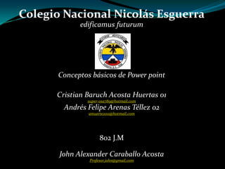 Colegio Nacional Nicolás Esguerra
             edificamus futurum




       Conceptos básicos de Power point

      Cristian Baruch Acosta Huertas 01
               super-osa789@hotmail.com
        Andrés Felipe Arenas Téllez 02
                amuerte2011@hotmail.com




                     802 J.M

       John Alexander Caraballo Acosta
                Profesor.john@gmail.com
 