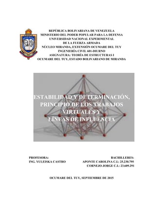 REPÚBLICA BOLIVARIANA DE VENEZUELA
MINISTERIO DEL PODER POPULAR PARA LA DEFENSA
UNIVERSIDAD NACIONAL EXPERIMENTAL
DE LA FUERZA ARMADA
NÚCLEO MIRANDA, EXTENSIÓN OCUMARE DEL TUY
INGENIERÍA CIVIL 601-DIURNO
ASIGNATURA: TEORÍA DE ESTRUCTURAS I
OCUMARE DEL TUY, ESTADO BOLIVARIANO DE MIRANDA
ESTABILIDAD Y DETERMINACIÓN,
PRINCIPIO DE LOS TRABAJOS
VIRTUALES Y
LÍNEAS DE INFLUENCIA
PROFESORA: BACHILLERES:
ING. YULEISKA CASTRO APONTE CAROLINA C.I.: 25.230.795
CORNEJO JORGE C.I.: 23.609.291
OCUMARE DEL TUY, SEPTIEMBRE DE 2015
 