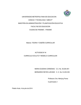 UNIVERSIDAD METROPOLITANA DE EDUCACION
CIENCIA Y TECNOLOGIA “UMECIT”
MAESTRÍA EN ADMINISTRACIÓN Y PLANIFICACIÓN EDUCATIVA
FACULTAD DE EDUCACION
CIUDAD DE PANAMÁ – PANAMÁ
Materia: TEORIA Y DISEÑO CURRICULAR
ACTIVIDAD No.
4
CURRICULO OCULTO Y MODELO CURRICULAR
MARIA EUGENIA CARDENAS C.C. No. 36.283.461
BERNARDO REYES LIZCANO C. C. No.12.230.339
Profesora: Dra. Merlyng Flores
Cuatrimestre: I
Pitalito Huila, 4 de julio de 2014
 