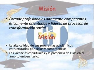 Misión
• Formar profesionales altamente competentes,
éticamente orientados y líderes de procesos de
transformación social.
Visión
• La alta calidad de sus programas académicos
estructurados por ciclos y competencias.
• Las vivencias espirituales y la presencia de Dios en el
ámbito universitario.