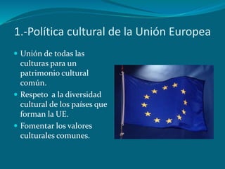 1.-Política cultural de la Unión Europea
 Unión de todas las
culturas para un
patrimonio cultural
común.
 Respeto a la diversidad
cultural de los países que
forman la UE.
 Fomentar los valores
culturales comunes.
 