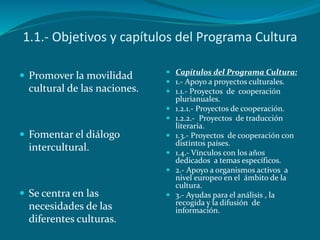 1.1.- Objetivos y capítulos del Programa Cultura
 Promover la movilidad
cultural de las naciones.
 Fomentar el diálogo
intercultural.
 Se centra en las
necesidades de las
diferentes culturas.
 Capítulos del Programa Cultura:
 1.- Apoyo a proyectos culturales.
 1.1.- Proyectos de cooperación
plurianuales.
 1.2.1.- Proyectos de cooperación.
 1.2.2.- Proyectos de traducción
literaria.
 1.3.- Proyectos de cooperación con
distintos países.
 1.4.- Vínculos con los años
dedicados a temas específicos.
 2.- Apoyo a organismos activos a
nivel europeo en el ámbito de la
cultura.
 3.- Ayudas para el análisis , la
recogida y la difusión de
información.
 