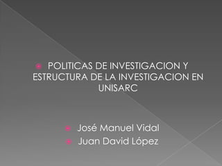 POLITICAS DE INVESTIGACION Y ESTRUCTURA DE LA INVESTIGACION EN UNISARC José Manuel Vidal Juan David López 