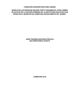 FUNDACIÓN UNIVERSITARIA ÁREA ANDINA
MANEJO DE LOS RESIDUOS SÓLIDOS PARTE FUNDAMENTAL PARA CAMBIO
DE ACTITUD EN LA SECCIÓN PRIMARIA DE LA INSTITUCIÓN EDUCATIVA SAN
PEDRO EN EL MUNICIPIO DE CUMBITARA DEPARTAMENTO DE NARIÑO .
JENNY ROSAIRA BASTIDAS PANTOJA
ANA EDIPSA MELO ACOSTA
CUMBITARA 2014
 