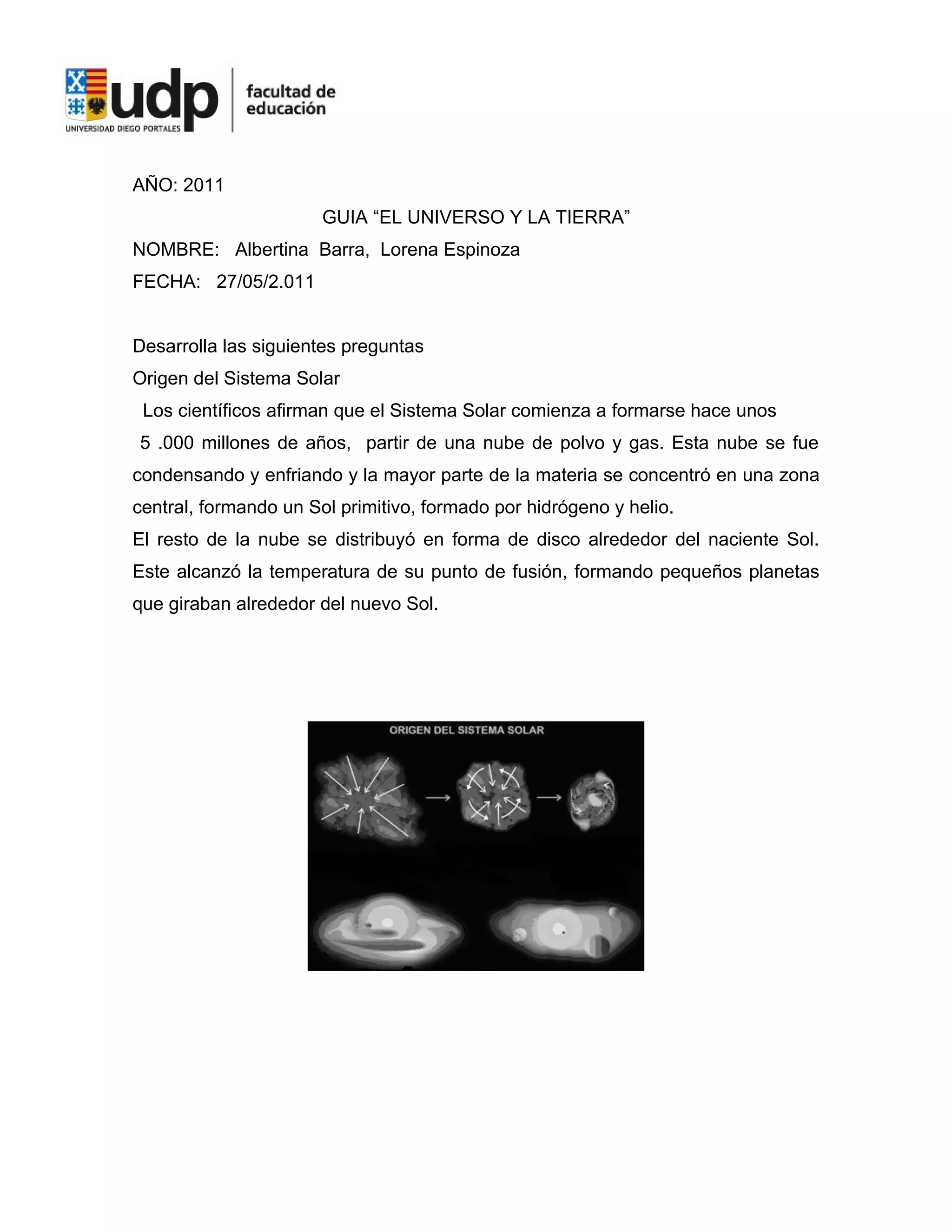 AÑO: 2011
                       GUIA “EL UNIVERSO Y LA TIERRA”
NOMBRE: Albertina Barra, Lorena Espinoza
FECHA: 27/05/2.011


Desarrolla las siguientes preguntas
Origen del Sistema Solar
 Los científicos afirman que el Sistema Solar comienza a formarse hace unos
5 .000 millones de años, partir de una nube de polvo y gas. Esta nube se fue
condensando y enfriando y la mayor parte de la materia se concentró en una zona
central, formando un Sol primitivo, formado por hidrógeno y helio.
El resto de la nube se distribuyó en forma de disco alrededor del naciente Sol.
Este alcanzó la temperatura de su punto de fusión, formando pequeños planetas
que giraban alrededor del nuevo Sol.
 