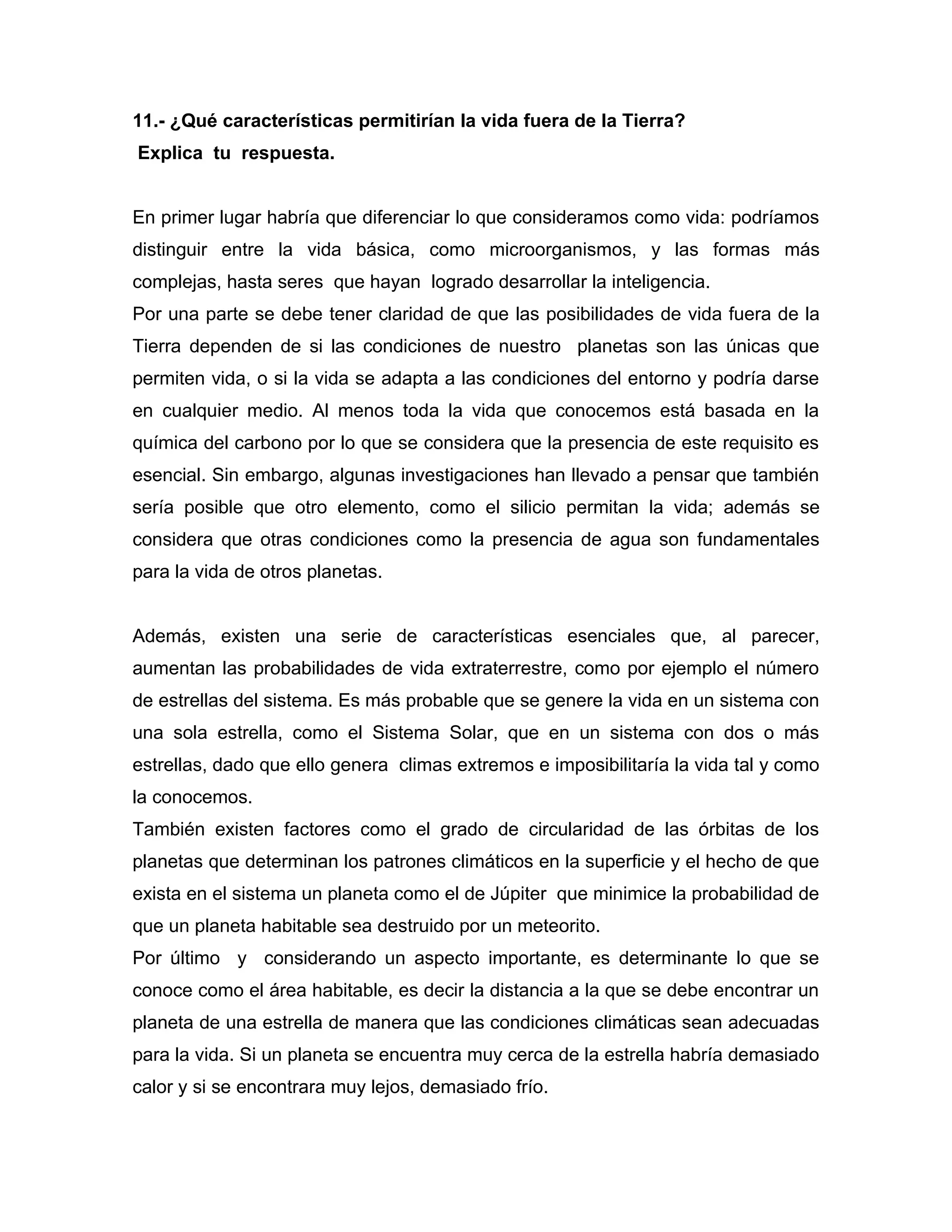 11.- ¿Qué características permitirían la vida fuera de la Tierra?
Explica tu respuesta.


En primer lugar habría que diferenciar lo que consideramos como vida: podríamos
distinguir entre la vida básica, como microorganismos, y las formas más
complejas, hasta seres que hayan logrado desarrollar la inteligencia.
Por una parte se debe tener claridad de que las posibilidades de vida fuera de la
Tierra dependen de si las condiciones de nuestro planetas son las únicas que
permiten vida, o si la vida se adapta a las condiciones del entorno y podría darse
en cualquier medio. Al menos toda la vida que conocemos está basada en la
química del carbono por lo que se considera que la presencia de este requisito es
esencial. Sin embargo, algunas investigaciones han llevado a pensar que también
sería posible que otro elemento, como el silicio permitan la vida; además se
considera que otras condiciones como la presencia de agua son fundamentales
para la vida de otros planetas.


Además, existen una serie de características esenciales que, al parecer,
aumentan las probabilidades de vida extraterrestre, como por ejemplo el número
de estrellas del sistema. Es más probable que se genere la vida en un sistema con
una sola estrella, como el Sistema Solar, que en un sistema con dos o más
estrellas, dado que ello genera climas extremos e imposibilitaría la vida tal y como
la conocemos.
También existen factores como el grado de circularidad de las órbitas de los
planetas que determinan los patrones climáticos en la superficie y el hecho de que
exista en el sistema un planeta como el de Júpiter que minimice la probabilidad de
que un planeta habitable sea destruido por un meteorito.
Por último y considerando un aspecto importante, es determinante lo que se
conoce como el área habitable, es decir la distancia a la que se debe encontrar un
planeta de una estrella de manera que las condiciones climáticas sean adecuadas
para la vida. Si un planeta se encuentra muy cerca de la estrella habría demasiado
calor y si se encontrara muy lejos, demasiado frío.
 