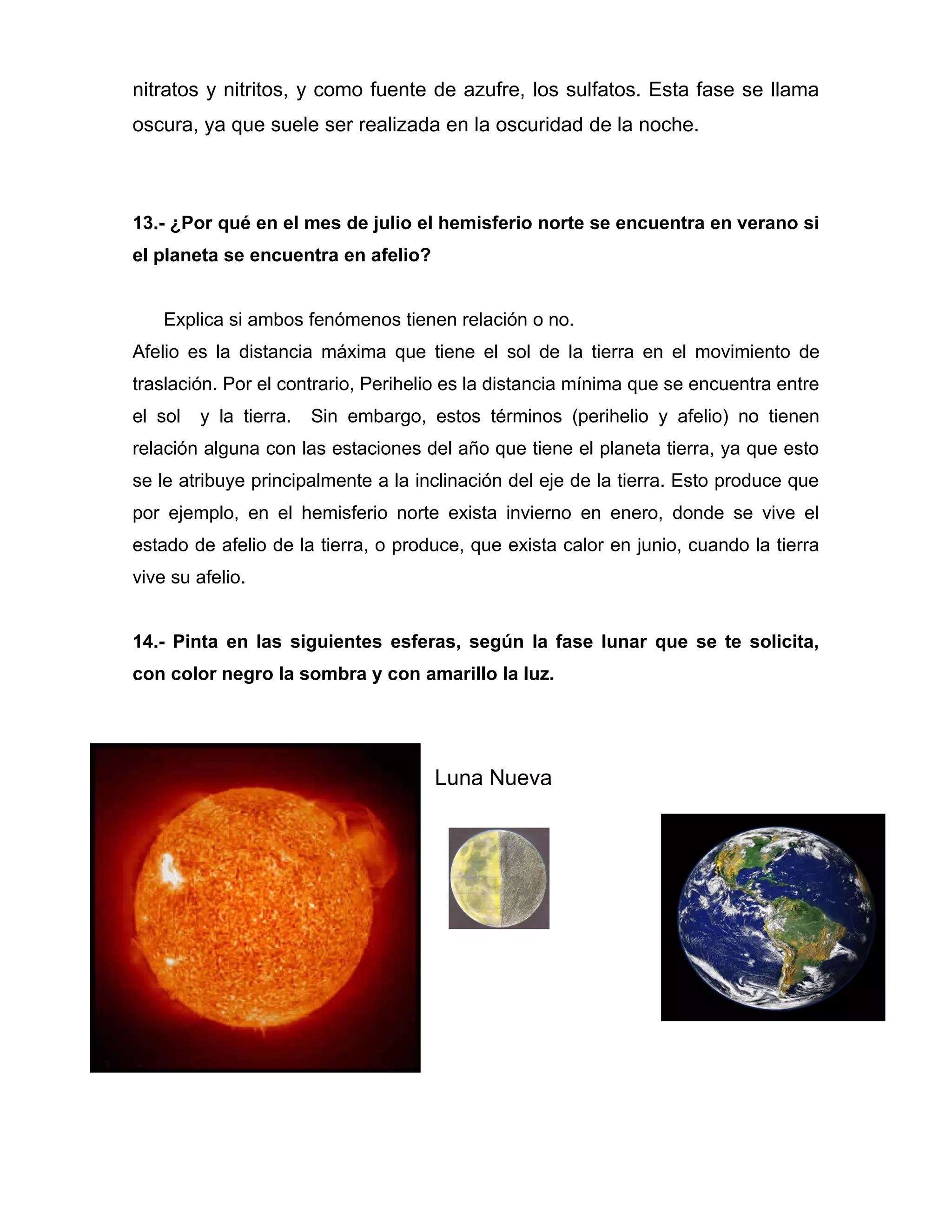 nitratos y nitritos, y como fuente de azufre, los sulfatos. Esta fase se llama
oscura, ya que suele ser realizada en la oscuridad de la noche.



13.- ¿Por qué en el mes de julio el hemisferio norte se encuentra en verano si
el planeta se encuentra en afelio?


    Explica si ambos fenómenos tienen relación o no.
Afelio es la distancia máxima que tiene el sol de la tierra en el movimiento de
traslación. Por el contrario, Perihelio es la distancia mínima que se encuentra entre
el sol   y la tierra.   Sin embargo, estos términos (perihelio y afelio) no tienen
relación alguna con las estaciones del año que tiene el planeta tierra, ya que esto
se le atribuye principalmente a la inclinación del eje de la tierra. Esto produce que
por ejemplo, en el hemisferio norte exista invierno en enero, donde se vive el
estado de afelio de la tierra, o produce, que exista calor en junio, cuando la tierra
vive su afelio.


14.- Pinta en las siguientes esferas, según la fase lunar que se te solicita,
con color negro la sombra y con amarillo la luz.




                                      Luna Nueva
 