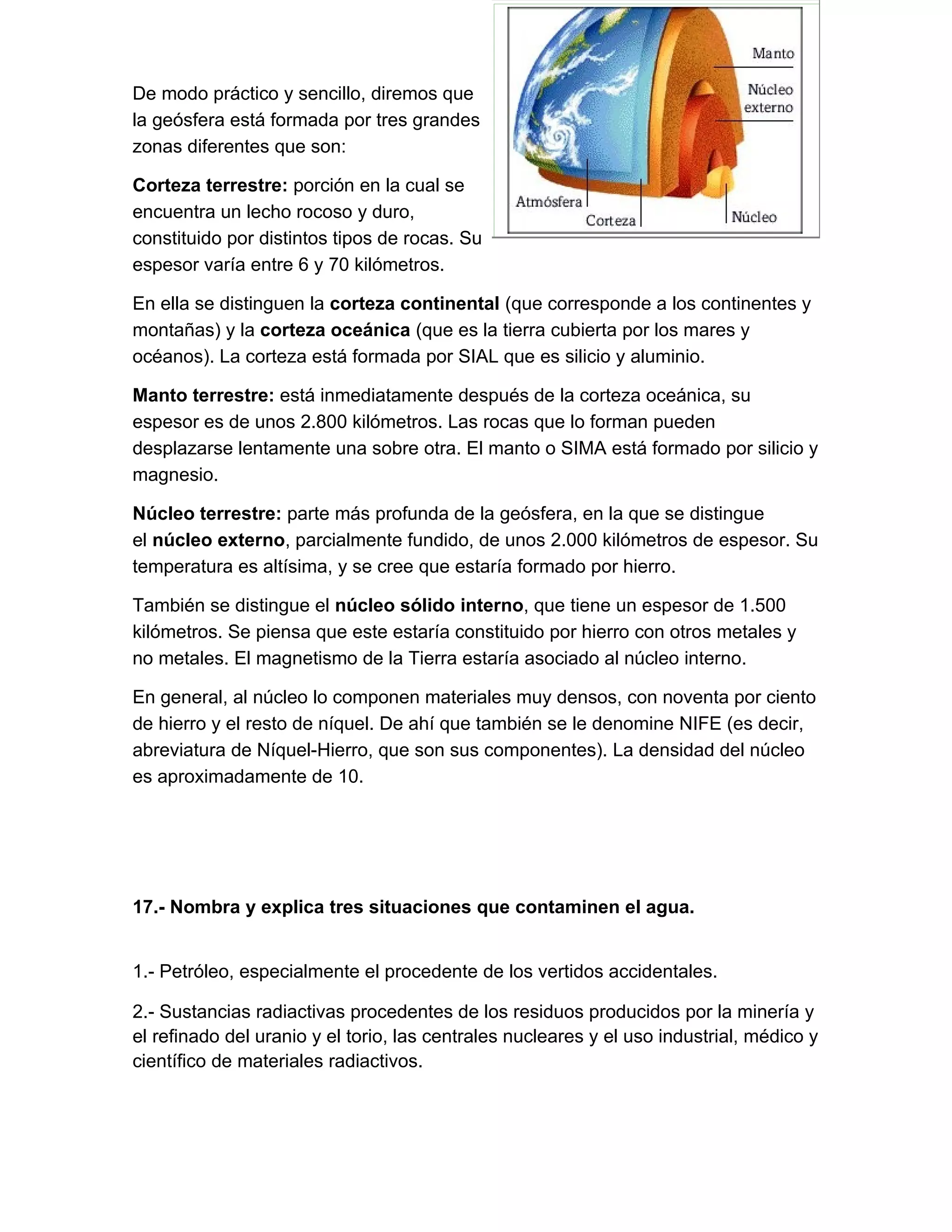 De modo práctico y sencillo, diremos que
la geósfera está formada por tres grandes
zonas diferentes que son:

Corteza terrestre: porción en la cual se
encuentra un lecho rocoso y duro,
constituido por distintos tipos de rocas. Su
espesor varía entre 6 y 70 kilómetros.

En ella se distinguen la corteza continental (que corresponde a los continentes y
montañas) y la corteza oceánica (que es la tierra cubierta por los mares y
océanos). La corteza está formada por SIAL que es silicio y aluminio.

Manto terrestre: está inmediatamente después de la corteza oceánica, su
espesor es de unos 2.800 kilómetros. Las rocas que lo forman pueden
desplazarse lentamente una sobre otra. El manto o SIMA está formado por silicio y
magnesio.

Núcleo terrestre: parte más profunda de la geósfera, en la que se distingue
el núcleo externo, parcialmente fundido, de unos 2.000 kilómetros de espesor. Su
temperatura es altísima, y se cree que estaría formado por hierro.

También se distingue el núcleo sólido interno, que tiene un espesor de 1.500
kilómetros. Se piensa que este estaría constituido por hierro con otros metales y
no metales. El magnetismo de la Tierra estaría asociado al núcleo interno.

En general, al núcleo lo componen materiales muy densos, con noventa por ciento
de hierro y el resto de níquel. De ahí que también se le denomine NIFE (es decir,
abreviatura de Níquel-Hierro, que son sus componentes). La densidad del núcleo
es aproximadamente de 10.




17.- Nombra y explica tres situaciones que contaminen el agua.
152.100.000 Perihelio 147.100.ÓrbiterresPrimeros días
1.- Petróleo, especialmente el procedente de los vertidos accidentales.

2.- Sustancias radiactivas procedentes de los residuos producidos por la minería y
el refinado del uranio y el torio, las centrales nucleares y el uso industrial, médico y
científico de materiales radiactivos.
 